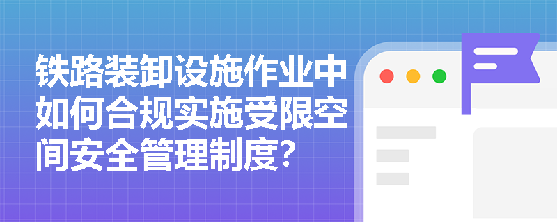 铁路装卸设施作业中如何合规实施受限空间安全管理制度？