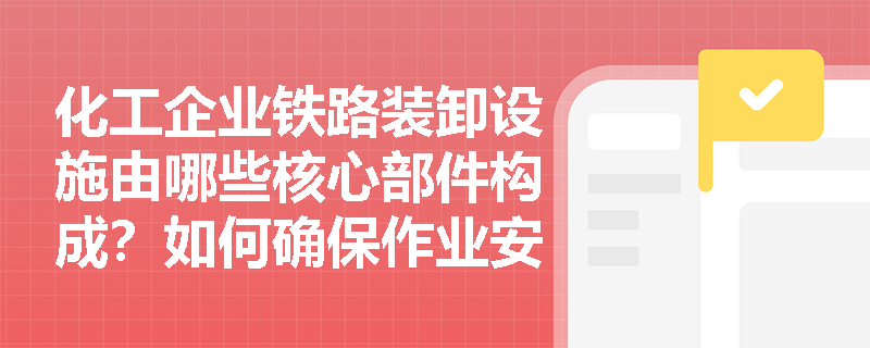 化工企业铁路装卸设施由哪些核心部件构成？如何确保作业安全？