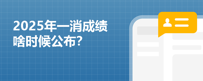 2025年一消成绩啥时候公布? 2025年一消成绩啥时候公布?