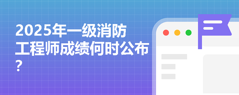 2025年一级消防工程师成绩何时公布? 2025年一级消防工程师成绩何时公布?