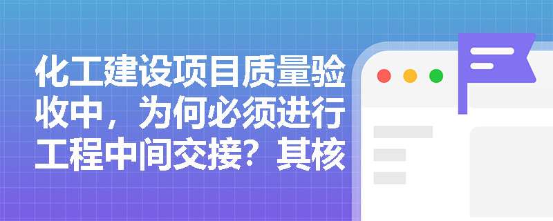 化工建设项目质量验收中,为何必须进行工程中间交接?其核心控制要点有哪些? 化工建设项目质量验收中,为何必须进行工程中间交接?其核心控制要点有哪些?