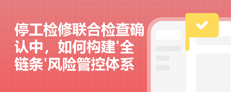 停工检修联合检查确认中,如何构建'全链条'风险管控体系? 停工检修联合检查确认中,如何构建'全链条'风险管控体系?