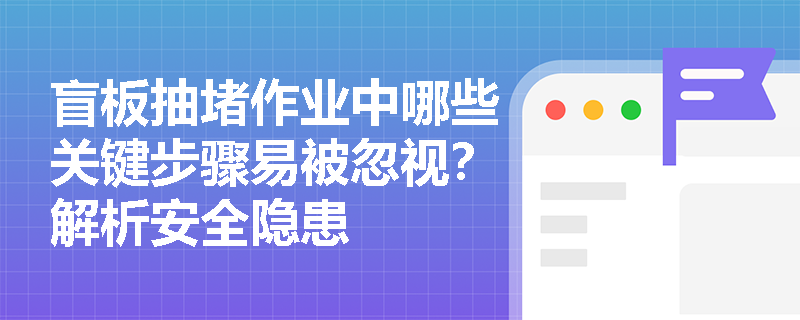 盲板抽堵作业中哪些关键步骤易被忽视？解析安全隐患