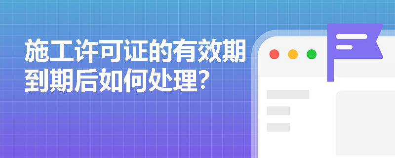 施工许可证的有效期到期后如何处理? 施工许可证的有效期到期后如何处理?