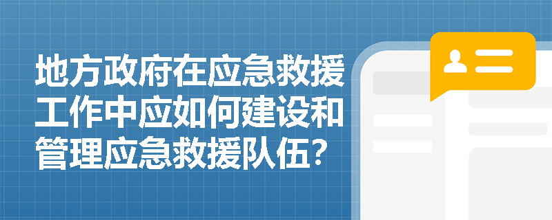 地方政府在应急救援工作中应如何建设和管理应急救援队伍? 地方政府在应急救援工作中应如何建设和管理应急救援队伍?