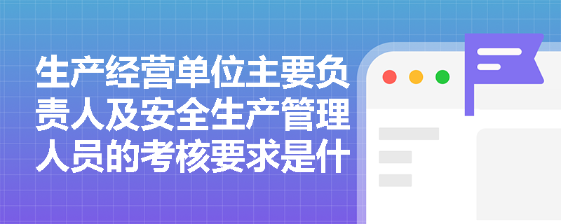 生产经营单位主要负责人及安全生产管理人员的考核要求是什么？