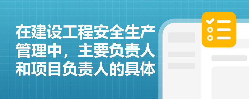 在建设工程安全生产管理中，主要负责人和项目负责人的具体职责有哪些？