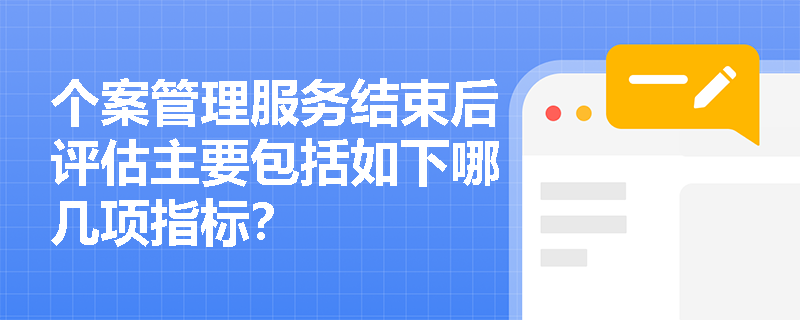 个案管理服务结束后评估主要包括如下哪几项指标? 个案管理服务结束后评估主要包括如下哪几项指标?