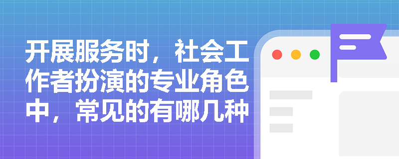开展服务时，社会工作者扮演的专业角色中，常见的有哪几种？