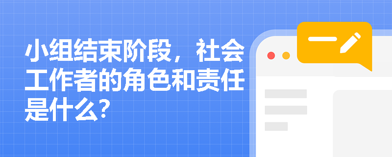小组结束阶段,社会工作者的角色和责任是什么? 小组结束阶段,社会工作者的角色和责任是什么?