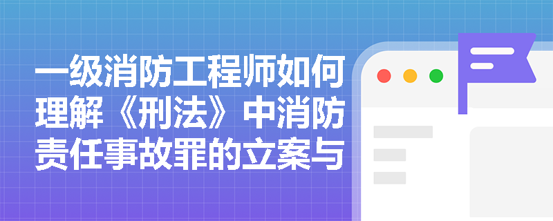 一级消防工程师如何理解《刑法》中消防责任事故罪的立案与刑罚标准？