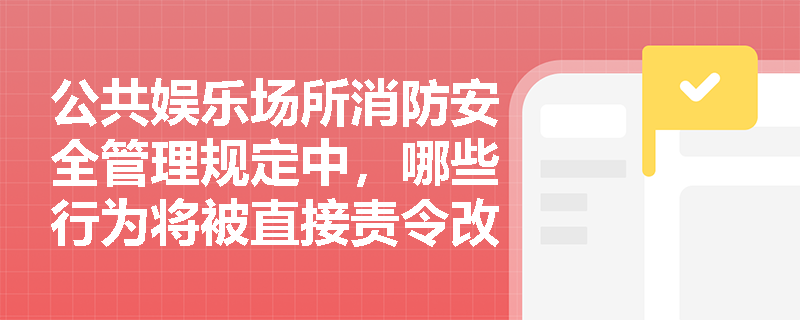 公共娱乐场所消防安全管理规定中,哪些行为将被直接责令改正并处罚? 公共娱乐场所消防安全管理规定中,哪些行为将被直接责令改正并处罚?