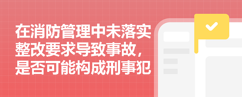 在消防管理中未落实整改要求导致事故，是否可能构成刑事犯罪？