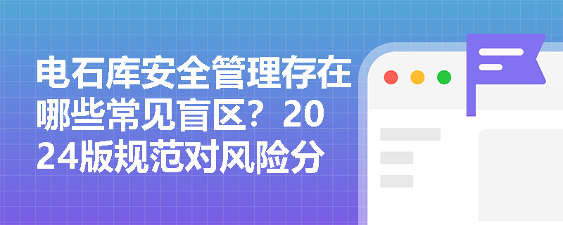 电石库安全管理存在哪些常见盲区?2024版规范对风险分级管控有哪些新要求? 电石库安全管理存在哪些常见盲区?2024版规范对风险分级管控有哪些新要求?