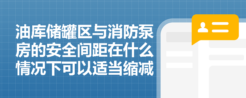 油库储罐区与消防泵房的安全间距在什么情况下可以适当缩减?需要满足哪些前置条件? 油库储罐区与消防泵房的安全间距在什么情况下可以适当缩减?需要满足哪些前置条件?