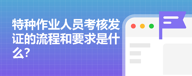 特种作业人员考核发证的流程和要求是什么? 特种作业人员考核发证的流程和要求是什么?