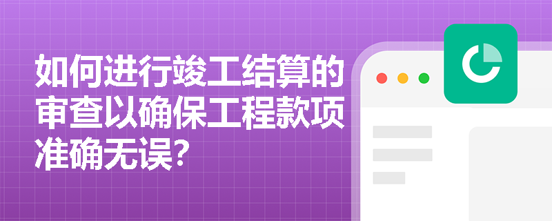 如何进行竣工结算的审查以确保工程款项准确无误? 如何进行竣工结算的审查以确保工程款项准确无误?