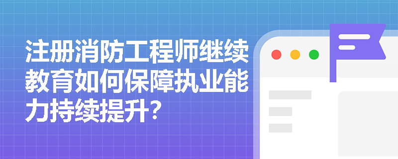 注册消防工程师继续教育如何保障执业能力持续提升？