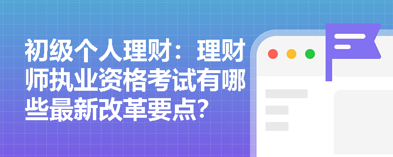 初级个人理财：理财师执业资格考试有哪些最新改革要点？