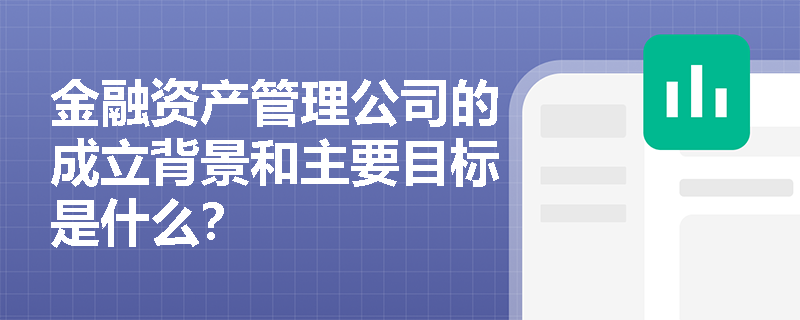 金融资产管理公司的成立背景和主要目标是什么? 金融资产管理公司的成立背景和主要目标是什么?