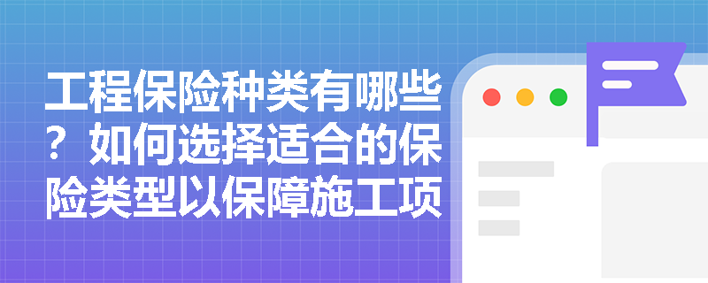 工程保险种类有哪些？如何选择适合的保险类型以保障施工项目？