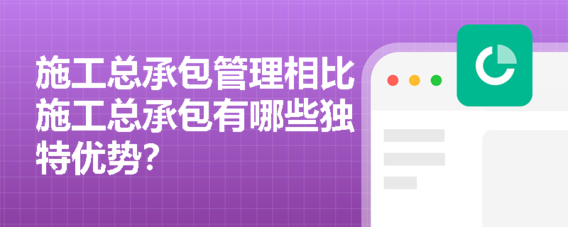 施工总承包管理相比施工总承包有哪些独特优势？