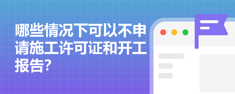 哪些情况下可以不申请施工许可证和开工报告? 哪些情况下可以不申请施工许可证和开工报告?