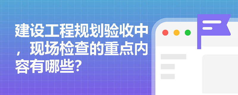 建设工程规划验收中,现场检查的重点内容有哪些? 建设工程规划验收中,现场检查的重点内容有哪些?