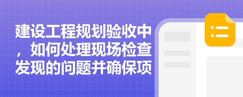 建设工程规划验收中，如何处理现场检查发现的问题并确保项目顺利通过？