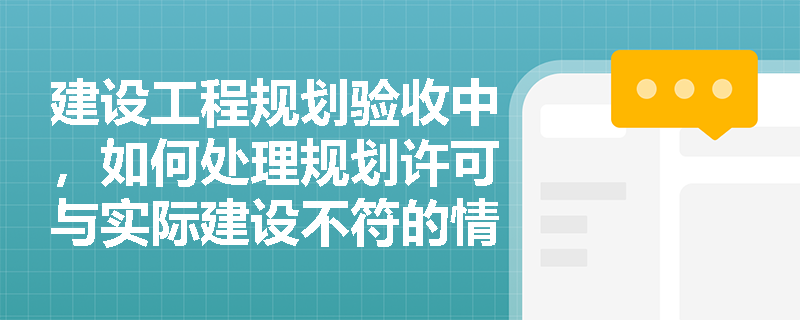 建设工程规划验收中，如何处理规划许可与实际建设不符的情况？