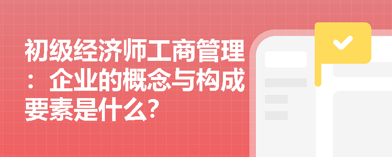 初级经济师工商管理：企业的概念与构成要素是什么？