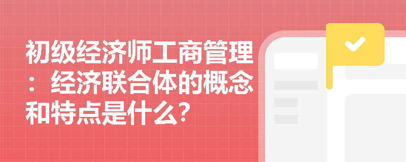 初级经济师工商管理：经济联合体的概念和特点是什么？