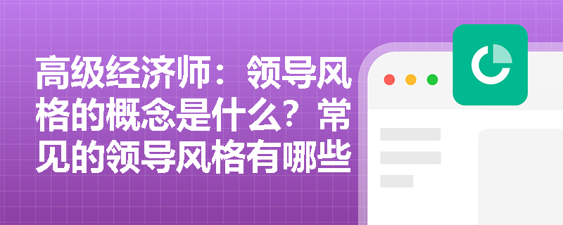 高级经济师：领导风格的概念是什么？常见的领导风格有哪些？