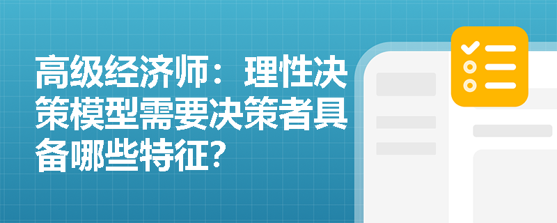 高级经济师：理性决策模型需要决策者具备哪些特征？