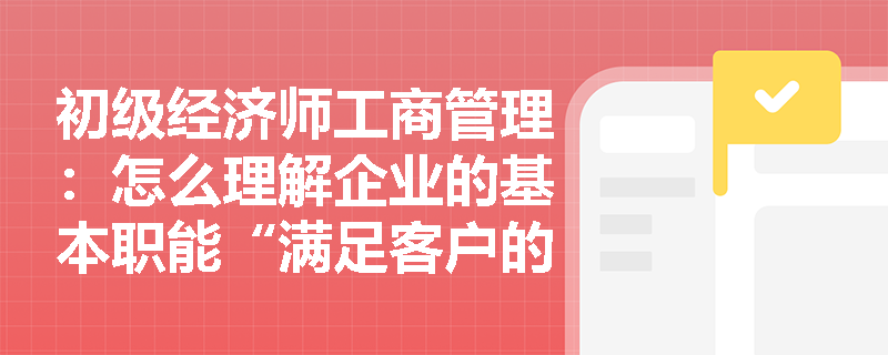 初级经济师工商管理：怎么理解企业的基本职能“满足客户的需求”？