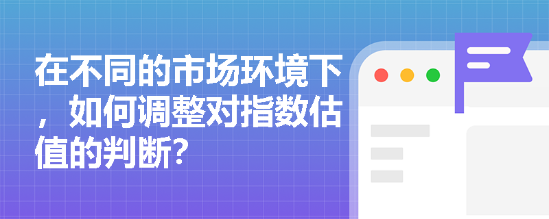 在不同的市场环境下，如何调整对指数估值的判断？