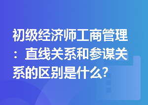 初级经济师工商管理：直线关系和参谋关系的区别是什么？