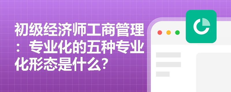 初级经济师工商管理：专业化的五种专业化形态是什么？