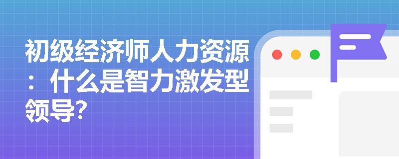 初级经济师人力资源：什么是智力激发型领导？