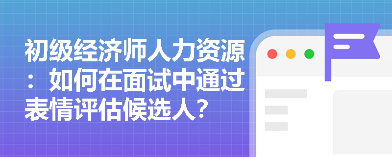 初级经济师人力资源：如何在面试中通过表情评估候选人？