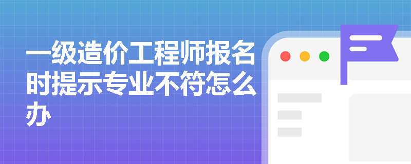 一級造價(jià)工程師報(bào)名時(shí)提示專業(yè)不符怎么辦