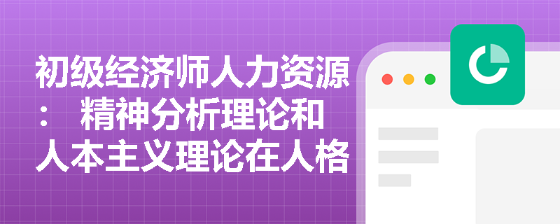 初级经济师人力资源： 精神分析理论和人本主义理论在人格解释上的主要差异是什么？