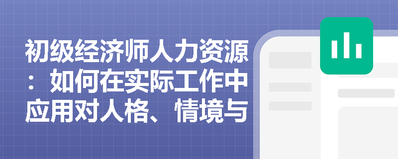 初级经济师人力资源：如何在实际工作中应用对人格、情境与行为之间关系的理解？
