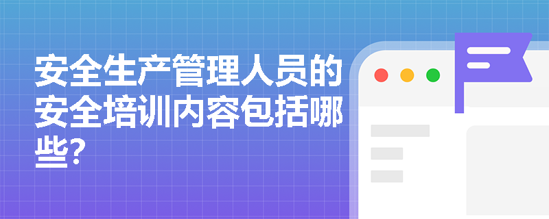 安全生產管理人員的安全培訓內容包括哪些？