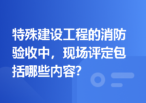 特殊建设工程的消防验收中，现场评定包括哪些内容？