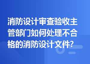 消防设计审查验收主管部门如何处理不合格的消防设计文件？