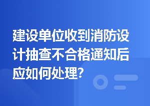建设单位收到消防设计抽查不合格通知后应如何处理？
