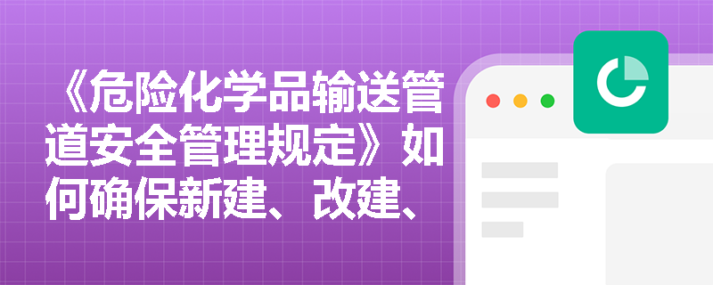《危险化学品输送管道安全管理规定》如何确保新建、改建、扩建的危险化学品管道的安全性？