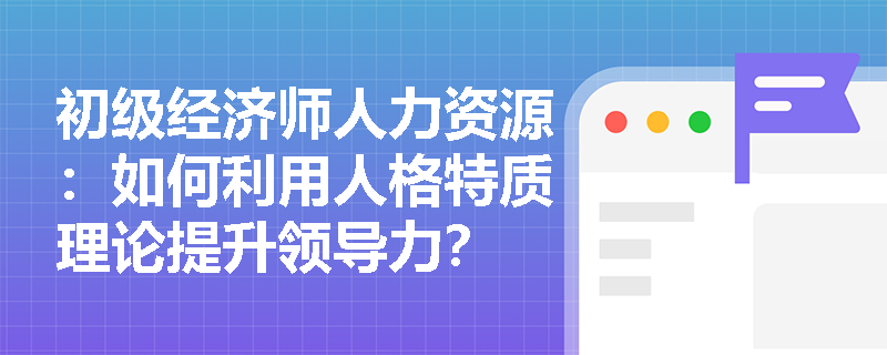 初级经济师人力资源：如何利用人格特质理论提升领导力？