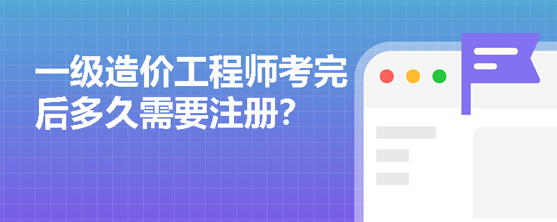一級造價工程師考完后多久需要注冊？